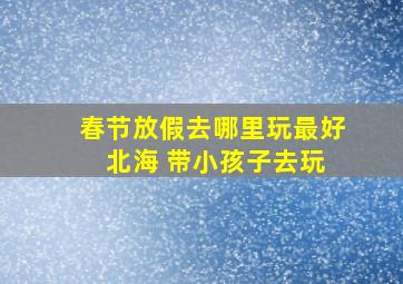 春节放假去哪里玩最好 北海 带小孩子去玩